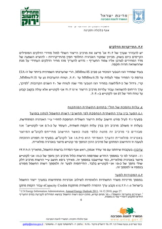‫אשכול תכנון ופיתוח בר קיימא‬
                                                         ‫אגף כלכלה ותקינה‬




                                                                                      ‫٢. ٣ . התייקרות הדלקים‬
‫יש להבהיר שערך של ٣.١٣ אג' מייצג את מרכיב הייצור השולי למול מחירי הדלקים הפוסילים‬
‫הקיימים כיום בשוק. מכיוון שמקור האנרגיה החלופי חסין מהתייקרויות - להוציא השפעה של‬
‫מדד המחירים לצרכן אליו צמוד התעריף - נדרש להעריך מהו מחיר הדלקים העתידי על מנת‬
                                                             ‫שההשוואה תהיה תקפה.‬

‫בעוד שמחיר הגז הטבעי הנוכחי נע סביב $4/‪ ,MMbtu‬הרי שהערכתו השמרנית ביותר של ה- ‪EIA‬‬
‫גורסת כי המחיר צפוי לעלות עד $5.6/‪ MMbtu‬עד ٠٣٠٢, וטווח ההערכות נע עד $1.9/‪,MMbtu‬‬
‫קרי, גידול של כ- ٣%לשנה במחיר הגז הטבעי מדי שנה לטווח של ٠٢ השנים הקרובות. 2לפיכך,‬
‫ערך הייחוס להשוואה עבור עלויות מרכיב הייצור אינו ٣.١٣ אג ' לקוט"ש אלא עולה בקצב קבוע‬
                                                 ‫עד טווח חזוי של ٦٥ אג' לקוט"ש ב-٠٣٠٢.‬



                                               ‫٤. עלות נחסכת של חח" י בתחום התשתית המותקנת‬
          ‫١. ٤ הפער בין ערך התשתית הנחסכת לפי תחשיבי רשות החשמל לנתון בפועל‬
‫בסעיף ١.٣ לעיל פורט חישוב עלות הייצור השולית הנחסכת לחח" י ע" י האנרגיה המתחדשת.‬
‫בעלות זו משולב מרכיב הון בגין עלות הקמת תשתית , העומד על כ- ٦.٥ אג ' לקוט"ש.3 אנו‬
‫סבורים כי מרכיב זה מוטה כלפי מטה כאשר החישוב מתייחס לקוט" ש המיוצר‬
‫באנרגיה סולארית והערך האמיתי הוא כ- ٢.٨١ אג ' לקוט" ש. בסעיף זה תפורט ההוכחה‬
        ‫לטענה זו והחישוב המתוקן של מרכיב ההון הנחסך פר קוט"ש מיוצר באנרגיה סולארית.‬

‫עדכון: בעקבות שיחתנו עם מר עודד אגמון, ראש אגף הסדרה ברשות החשמל, מתאריך ה-٢.٣.٣٢‬
‫١١٠ הובהר לנו כי במסמך החדש שפרסמה הרשות כלול מרכיב הון נחסך של כ-٨١ אג ' לקוט"ש‬
‫מיוצר באנרגיה סולארית , כפי שחישבנו במסמך זה . מאידך גיסא חושב ע" י הרשות מרכיב דלק‬
‫שולי נחסך של כ-٥١ אג ' לקוט" ש בלבד . התייחסות לפער זה ולמסמך רשות החשמל מפורט‬
                                                                 ‫בנספח א' למסמך זה.‬

                                                           ‫٢. ٤ המקורות לפער‬
‫במסמך מדיניות משרד התשתיות הלאומיות לשילוב אנרגיות מתחדשות במערך ייצור החשמל‬
‫בישראל )٠١٠٢.٢.٤١ ( נקבע ערך ההמרה לתשתית מותקנת )‪ ( Capacity Credit‬עבור הקמת מתקן‬
‫2‬
 ‫.72 ‪U.S Energy Information Administration, Annual Energy Outlook 2011, 16.12.2010, page‬‬
‫3 " שינויים בתעריפי החשמל " – מר מנחם קמיש , מתוך:" כנס רשות החשמל בנושא המודלים לקביעת בסיס התעריף‬
                                                                        ‫החדש למקטע היצור" עמ' ٤ במצגת.‬
                                                           ‫4‬




                          ‫אגף כלכלה ותקינה, המשרד להגנת הסביבה‬

    ‫כנפי נשרים ٥, גבעת שאול ת.ד. ٣٣٠٤٣ ירושלים מיקוד ٠٤٣١٩ | טלפון: ٢٠-٦/٥٣٨٥٩٤٦ פקס: ٢٠-٤٩٨٥٩٤٦ | ‪galitp@sviva.gov.il‬‬
 