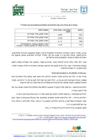 ‫אשכול תכנון ופיתוח בר קיימא‬
                                                       ‫אגף כלכלה ותקינה‬


            ‫5‬
             ‫טבלה ٢. ٥: עלות טון של המזהמים ומשתנים משפיעים על המחיר‬

                                        ‫משתני תלות‬              ‫עלות טון – נוכחי )יורו‬                 ‫מזהם‬
                                                                                  ‫לטון(‬
                       ‫תמ" ג לנפש, מדד המחירים‬                         ‫٧٤٩,٤‬                             ‫2‪SO‬‬
                       ‫תמ" ג לנפש, מדד המחירים‬                         ‫٥٦٨,٢‬                            ‫‪NOx‬‬
                       ‫תמ" ג לנפש, מדד המחירים‬                         ‫١٦٠,٧‬                             ‫‪PM‬‬
           ‫מחיר הפחמן העולמי, ההתפתחויות‬                               ‫٣٨.٤١‬                             ‫2‪CO‬‬
       ‫הבינ" ל בסוגיית המאבק בשינויי האקלים‬


‫על כן , לצורך חישוב העלויות החיצוניות הנחסכות מייצור חשמל באמצעות אנרגיות מתחדשות,‬
‫נדרש לתקנן , לטווח הבדיקה )٠٢ שנה ( את תגי המחיר לעלויות המזהמים באופן שישקף את‬
                                    ‫השינויים הצפויים בערכי המשתנים בהם הם תלויים:‬

‫עבור 2‪ NOx, PM, SO‬נדרש להכפיל בערך של ٥.٢ % לשנה , המבטא את הצמיחה בתמ" ג לנפש‬
‫בשנים האחרונות.6 עבור 2‪ CO‬נדרש לבצע את החישוב בשילוב התחזית הריאלית הצפויה למחיר‬
                                                   ‫לטון פחמן ב-٠٢ השנים הקרובות.‬

                                                              ‫١. ٥. מחיר הפחמן ל- ٠٢ השנים הקרובות‬
‫מחירו של ה- 2‪ ) CO‬או ‪ ( CO2e‬לעתיד הקרוב והרחוק הוא נושא אשר נכתבו עליו מחקרים רבים‬
‫מספור, וטווח ההערכות רחב ונע בין ٤.٠ דולר לטון ועד ٧٥٢ דולר לטון עד ٥٢٠٢.7 היות וכך, לצורך‬
          ‫כתיבת המסמך, נלקחו שלושה ערכים מרכזיים בספרות הקיימת לצורך בדיקת רגישות:‬

‫"תרחיש מינימום" - על סמך מודל הקובייה )‪ (DICE model‬של הכלכלן נורדהאוס, הצופה ערך של‬
                                                                                             ‫$9.72 לטון ב-٥٢٠٢.‬
      ‫"תרחיש מקסימום" - על סמך מחקרו המקיף של סטרן )$4.111 )‪ Stern Review‬לטון ב-٥٢٠٢.‬
‫" תרחיש ביניים " - לפי תרחישים שונים המוצגים במחקרם של ‪ ) Lieberman-Warner‬אשר הוצג‬
‫בפני הקונגרס האמריקאי (, ביניהם התרחיש המוצע ע" י ה-‪ , EIA‬ואחד מתרחישי ה-‪ , EPA‬נניח‬
                                                                                     ‫ערך של $06 לטון ב-٠٣٠٢.‬
                                                   ‫למען הפשטות, נניח ליניאריות בגידול במחיר ה- 2‪.CO‬‬


        ‫5 "עלויות חיצוניות של זיהום אוויר מיצור אנרגיה )חשמל( בישראל", פארטו הנדסה, ספטמבר ٨٠٠٢, עמ' ٣.‬
                                   ‫6 ‪ : http://www.cbs.gov.il/shnaton61/st14_02x.pdf‬ממוצע לשנים ٤٠٠٢-٩٠٠٢.‬
‫7‬
  ‫‪www.nwcouncil.org/energy/grac/20090130_Carbon%20Price%20Forecasts_NWPCC_FINAL.pdf‬‬
                                                         ‫7‬




                        ‫אגף כלכלה ותקינה, המשרד להגנת הסביבה‬

  ‫כנפי נשרים ٥, גבעת שאול ת.ד. ٣٣٠٤٣ ירושלים מיקוד ٠٤٣١٩ | טלפון: ٢٠-٦/٥٣٨٥٩٤٦ פקס: ٢٠-٤٩٨٥٩٤٦ | ‪galitp@sviva.gov.il‬‬
 