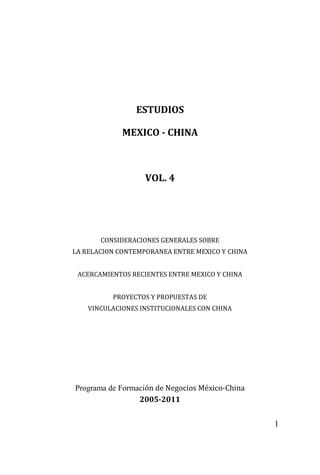 1
ESTUDIOS
MEXICO - CHINA
VOL. 4
CONSIDERACIONES GENERALES SOBRE
LA RELACION CONTEMPORANEA ENTRE MEXICO Y CHINA
ACERCAMIENTOS RECIENTES ENTRE MEXICO Y CHINA
PROYECTOS Y PROPUESTAS DE
VINCULACIONES INSTITUCIONALES CON CHINA
Programa de Formación de Negocios México-China
2005-2011
 
