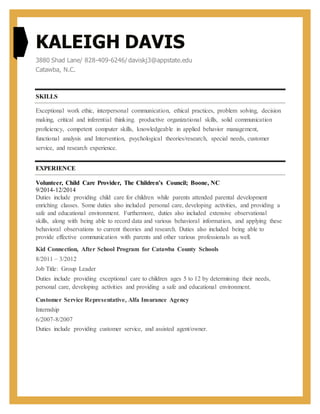 KALEIGH DAVIS
3880 Shad Lane/ 828-409-6246/ daviskj3@appstate.edu
Catawba, N.C.
SKILLS
Exceptional work ethic, interpersonal communication, ethical practices, problem solving, decision
making, critical and inferential thinking. productive organizational skills, solid communication
proficiency, competent computer skills, knowledgeable in applied behavior management,
functional analysis and Intervention, psychological theories/research, special needs, customer
service, and research experience.
EXPERIENCE
Volunteer, Child Care Provider, The Children’s Council; Boone, NC
9/2014-12/2014
Duties include providing child care for children while parents attended parental development
enriching classes. Some duties also included personal care, developing activities, and providing a
safe and educational environment. Furthermore, duties also included extensive observational
skills, along with being able to record data and various behavioral information, and applying these
behavioral observations to current theories and research. Duties also included being able to
provide effective communication with parents and other various professionals as well.
Kid Connection, After School Program for Catawba County Schools
8/2011 – 3/2012
Job Title: Group Leader
Duties include providing exceptional care to children ages 5 to 12 by determining their needs,
personal care, developing activities and providing a safe and educational environment.
Customer Service Representative, Alfa Insurance Agency
Internship
6/2007-8/2007
Duties include providing customer service, and assisted agent/owner.
 