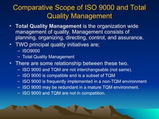 Comparative Scope of ISO 9000 and Total
Comparative Scope of ISO 9000 and Total
Quality Management
Quality Management
• Total Quality Management is the organization wide
management of quality. Management consists of
planning, organizing, directing, control, and assurance.
• TWO principal quality initiatives are;
– ISO9000
– Total Quality Management
• There are some relationship between these two.
– ISO 9000 and TQM are not interchangeable (not same).
– ISO 9000 is compatible and is a subset of TQM
– ISO 9000 is frequently implemented in a non-TQM environment
– ISO 9000 may be redundant in a mature TQM environment.
– ISO 9000 and TQM are not in competition.
 