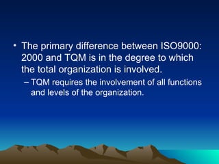 • The primary difference between ISO9000:
2000 and TQM is in the degree to which
the total organization is involved.
– TQM requires the involvement of all functions
and levels of the organization.
 