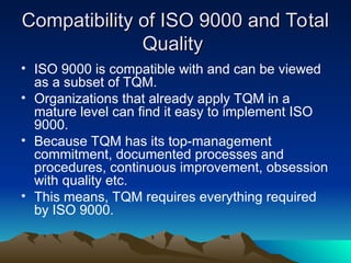 Compatibility of ISO 9000 and Total
Compatibility of ISO 9000 and Total
Quality
Quality
• ISO 9000 is compatible with and can be viewed
as a subset of TQM.
• Organizations that already apply TQM in a
mature level can find it easy to implement ISO
9000.
• Because TQM has its top-management
commitment, documented processes and
procedures, continuous improvement, obsession
with quality etc.
• This means, TQM requires everything required
by ISO 9000.
 