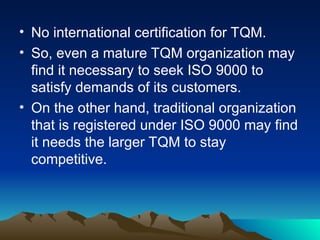• No international certification for TQM.
• So, even a mature TQM organization may
find it necessary to seek ISO 9000 to
satisfy demands of its customers.
• On the other hand, traditional organization
that is registered under ISO 9000 may find
it needs the larger TQM to stay
competitive.
 