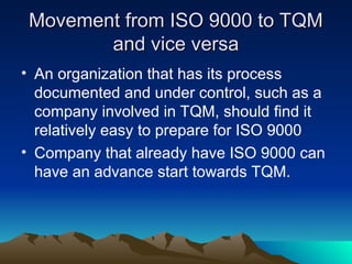Movement from ISO 9000 to TQM
Movement from ISO 9000 to TQM
and vice versa
and vice versa
• An organization that has its process
documented and under control, such as a
company involved in TQM, should find it
relatively easy to prepare for ISO 9000
• Company that already have ISO 9000 can
have an advance start towards TQM.
 