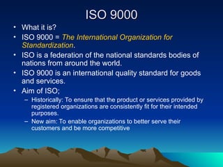 ISO 9000
ISO 9000
• What it is?
• ISO 9000 = The International Organization for
Standardization.
• ISO is a federation of the national standards bodies of
nations from around the world.
• ISO 9000 is an international quality standard for goods
and services.
• Aim of ISO;
– Historically: To ensure that the product or services provided by
registered organizations are consistently fit for their intended
purposes.
– New aim: To enable organizations to better serve their
customers and be more competitive
 