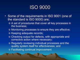 • Some of the requirements in ISO 9001 (one of
the standard is ISO 9000) are;
o A set of procedures that cover all key processes in
the business;
o Monitoring processes to ensure they are effective;
o Keeping adequate records;
o Checking output for defects, with appropriate and
corrective action where necessary;
o Regularly reviewing individual processes and the
quality system itself for effectiveness; and
o Facilitating continual improvement
ISO 9000
ISO 9000
 