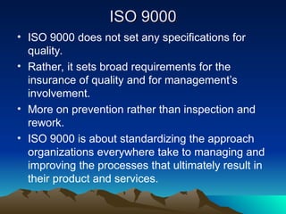 ISO 9000
ISO 9000
• ISO 9000 does not set any specifications for
quality.
• Rather, it sets broad requirements for the
insurance of quality and for management’s
involvement.
• More on prevention rather than inspection and
rework.
• ISO 9000 is about standardizing the approach
organizations everywhere take to managing and
improving the processes that ultimately result in
their product and services.
 