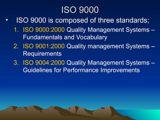 ISO 9000
ISO 9000
• ISO 9000 is composed of three standards;
1. ISO 9000:2000 Quality Management Systems –
Fundamentals and Vocabulary
2. ISO 9001:2000 Quality management Systems –
Requirements
3. ISO 9004:2000 Quality Management Systems –
Guidelines for Performance Improvements
 