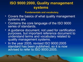 ISO 9000:2000, Quality management
ISO 9000:2000, Quality management
systems
systems
Fundamentals and vocabulary.
Fundamentals and vocabulary.
• Covers the basics of what quality management
systems are
• Contains the core language of the ISO 9000
series of standards.
• A guidance document, not used for certification
purposes, but important reference document to
understand terms and vocabulary related to
quality management systems.
• In the year 2005, revised ISO 9000:2005
standard has been published, so it is now
advised to refer to ISO 9000:2005.
 
