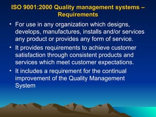 ISO 9001:2000 Quality management systems –
ISO 9001:2000 Quality management systems –
Requirements
Requirements
• For use in any organization which designs,
develops, manufactures, installs and/or services
any product or provides any form of service.
• It provides requirements to achieve customer
satisfaction through consistent products and
services which meet customer expectations.
• It includes a requirement for the continual
improvement of the Quality Management
System
 