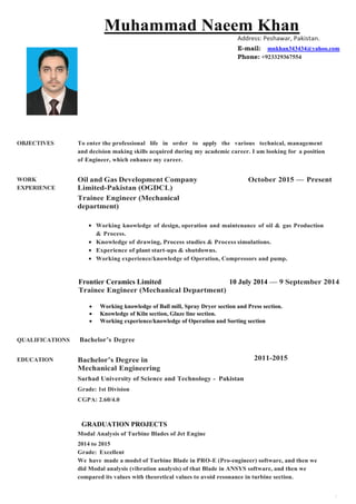 1
Muhammad Naeem Khan
Address: Peshawar, Pakistan.
E-mail: mnkhan343434@yahoo.com
Phone: +923329367554
OBJECTIVES To enter the professional life in order to apply the various technical, management
and decision making skills acquired during my academic career. I am looking for a position
of Engineer, which enhance my career.
WORK
EXPERIENCE
Oil and Gas Development Company
Limited-Pakistan (OGDCL)
Trainee Engineer (Mechanical
department)
October 2015 — Present
Working knowledge of design, operation and maintenance of oil & gas Production
& Process.
Knowledge of drawing, Process studies & Process simulations.
Experience of plant start-ups & shutdowns.
Working experience/knowledge of Operation, Compressors and pump.
Frontier Ceramics Limited 10 July 2014 — 9 September 2014
Trainee Engineer (Mechanical Department)
 Working knowledge of Ball mill, Spray Dryer section and Press section.
 Knowledge of Kiln section, Glaze line section.
 Working experience/knowledge of Operation and Sorting section
QUALIFICATIONS Bachelor’s Degree
EDUCATION Bachelor’s Degree in
Mechanical Engineering
Sarhad University of Science and Technology - Pakistan
Grade: 1st Division
CGPA: 2.60/4.0
2011-2015
GRADUATION PROJECTS
Modal Analysis of Turbine Blades of Jet Engine
2014 to 2015
Grade: Excellent
We have made a model of Turbine Blade in PRO-E (Pro-engineer) software, and then we
did Modal analysis (vibration analysis) of that Blade in ANSYS software, and then we
compared its values with theoretical values to avoid resonance in turbine section.
 