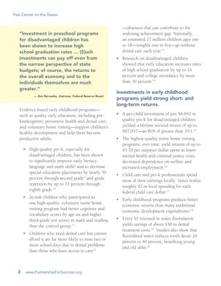 Pew Center on the States
www.PartnershipForSuccess.org2
Evidence-based early childhood programs—
such as quality early education, including pre-
kindergarten; preventive health and dental care;
and voluntary home visiting—support children’s
healthy development and help them become
productive adults.
•	 High-quality pre-k, especially for
disadvantaged children, has been shown
to significantly improve early literacy,
language and math skills8
and to decrease
special education placements by nearly 50
percent through second grade9
and grade
repetition by up to 33 percent through
eighth grade.10
•	 At-risk children who participated in
one high-quality, voluntary nurse home
visiting program had better cognitive and
vocabulary scores by age six and higher
third-grade test scores in math and reading
than the control group.11
  
•	 Children who need dental care but cannot
afford it are far more likely to miss two or
more school days due to dental problems
than those who have access to care12
—absences that can contribute to the
widening achievement gap. Nationally,
an estimated 17 million children ages one
to 18—roughly one in five—go without
dental care each year.13
  
•	 Research on disadvantaged children
showed that early education increases rates
of high school graduation by up to 16
percent and college attendance by more
than 50 percent.14
Investments in early childhood
programs yield strong short- and
long-term returns.
•	 A per-child investment of just $6,692 in
quality pre-k for disadvantaged children
yielded a lifetime societal return of up to
$67,937—an ROI of greater than 10:1.15
  
•	 The highest-quality nurse home visiting
programs, over time, yield returns of up to
$5.70 per taxpayer dollar spent in lower
mental health and criminal justice costs,
decreased dependence on welfare and
increased employment.16
   
•	 Child care and pre-k professionals spend
most of their earnings locally. States realize
roughly $2 in local spending for each
federal child care dollar.17
•	 Early childhood programs produce better
economic returns than many traditional
economic development expenditures.18
•	 Every $1 invested in water fluoridation
yields savings of about $38 in dental
treatment costs.19
  Studies also show that
fluoridated water reduces tooth decay 20
percent to 40 percent, benefiting young
and old alike.20
“Investment in preschool programs
for disadvantaged children has
been shown to increase high
school graduation rates … [S]uch
investments can pay off even from
the narrow perspective of state
budgets; of course, the returns to
the overall economy and to the
individuals themselves are much
greater.”­
­— Ben Bernanke, chairman, Federal Reserve Board
 