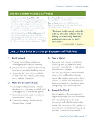 www.PartnershipForSuccess.org 3
Partnership for America’s Economic Success
1.	 Get Involved:
•	 Visit and support high-quality early
learning programs in your community.
•	 Join state and local organizations working
to advance smart early childhood policies.
•	 Sign up for the Partnership’s e-mail list
to learn about new evidence, networking
events and new champions.  
2.	 Make the Economic Case:
•	 Encourage local business and economic
development organizations to include early
learning policies as part of their agendas.
•	 Sponsor research on access to services in
your community or state.
•	 Visit the Partnership’s website to learn
about the latest research.
3.	 Take a Stand:
•	 Encourage local business organizations
to develop position papers and policy
statements on the benefits of high-quality
early childhood programs.
•	 Talk with your elected officials about the
value of early childhood investments.
•	 Attend a Partnership-sponsored conference
or event to connect with other business
leader-advocates and to learn more about
championing early childhood policies.
4.	 Spread the Word:
•	 Host a breakfast or lunch to discuss the
importance of early childhood investments.
•	 Talk to your employees, and share
information with other business leaders.
•	 Contact the Partnership to find speakers in
your state and for sample speeches, op-eds
and other communications materials.
Entergy Arkansas CEO Hugh McDonald
championed pre-k and the state has increased
funding 17-fold.21
Entergy Corp.’s 2002 report said,
“Providing a high-quality preschool education for
low-income children is an economic imperative.
The benefits to doing so are enormous; the costs
of not doing so are equally great.”22
Viking Industries founder Richard Alexander and
other executives helped persuade the Oregon
legislature to nearly double the state’s investment
in pre-k in 2007 and make a first-time investment of
$1 million in an infant and toddler program in 2010.
Business Leaders Making a Difference
Executives in Denver were key to winning passage of
the city’s 2006 pre-k ballot initiative.
George Kaiser, chairman of BOK Financial
Corporation, advocated for the expansion of early
childhood services in Oklahoma.
“Business leaders need to be the
unlikely allies for children and be
willing to proactively help find
sustainable revenue for early
education.”
­— Mara Aspinall, CEO, On-Q-ity, Boston
Join Us! Four Steps to a Stronger Economy and Workforce
 