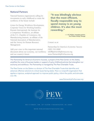 Pew Center on the States
www.PartnershipForSuccess.org4
National Partners
National business organizations calling for
investments in early childhood to create the
workforce of the future include:
Center for Energy Workforce Development;
Corporate Voices for Working Families;
Kiwanis International; the Institute for
a Competitive Workforce, an affiliate
of the U.S. Chamber of Commerce; the
Manufacturing Institute, an affiliate of the
National Association of Manufacturers;
and the Society for Human Resource
Management.
Add your voice to this important national
discussion about our economy, our workforce
and our country’s future.
Contact us at:
Partnership for America’s Economic Success	
(202) 552-2000	
info@partnershipforsuccess.org	
www.PartnershipForSuccess.org
The Partnership for America’s Economic Success, a project of the Pew Center on the States,
amplifies the voice of business leaders in support of early childhood policies that strengthen our
economy and workforce. The Partnership is managed by The Pew Charitable Trusts.
The Pew Center on the States is a division of The Pew Charitable Trusts that identifies and
advances effective solutions to critical issues facing states. Pew is a nonprofit organization that
applies a rigorous, analytical approach to improve public policy, inform the public and stimulate
civic life.
For full citations visit www.PartnershipForSuccess.org.
“It was blindingly obvious
that the most efficient,
fiscally responsible way to
spend money is on young
children. It’s also the most
rewarding.”
­	 — J. B. Pritzker, managing partner,
The Pritzker Group, Chicago
9 0 1  e  S treet , N W , 1 0 th
 f l oor  • W ashin g ton , D C 2 0 0 0 4
www . pewcenteronthestates . or g
 