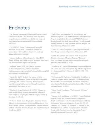 Partnership for America’s Economic Success
5www.PartnershipForSuccess.org
1
The National Assessment of Educational Progress. (2009).
“The Nation’s Report Card.” Retrieved from: http://nces.
ed.gov/programs/coe/2010/section2/table-mat-3.asp and
http://nces.ed.gov/programs/coe/2010/section2/table	
-rd2-3.asp.
2
OECD (2010), “Strong Performers and Successful
Reformers in Education: Lessons from PISA for the
United States.” Retrieved from: http://www.oecd.org/
dataoecd/32/50/46623978.pdf.
3
Mission: Readiness: Military Leaders for Kids. (2009).
“Ready, Willing, and Unable to Serve.” Retrieved from: http://
cdn.missionreadiness.org/NATEE1109.pdf.
4
Heckman, James. 2008, “The Case for Investing
in Disadvantaged Young Children.” http://www.
heckmanequation.org/system/files/Heckman%20Investing%20
in%20Young%20Children.pdf.
5
Shonkoff, J. (2009) “In Brief: The Science of Early
Childhood Development.” Center on the Developing Child.
Cambridge, MA: Harvard University. Retrieved from:	
http://developingchild.harvard.edu/library/briefs/inbrief_
series/inbrief_the_science_of_ecd.
6
Dekaban, A. S., and Sadowsky, D. (1978). “Changes in
brain weights during the span of human life: relation of
brain weights to body heights and body weights.” Annals of
Neurology, 4, 345-356.
7
W. Steven Barnett et al., “Fragile Lives, Shattered Dreams:
A Report on Implementation of Preschool Education in New
Jersey’s Abbott Districts,” (New Brunswick: National Institute
for Early Education Research, Rutgers, The State University of
New Jersey, 2001).
8
Frede, Ellen, Jung Kwanghee, W. Steven Barnett, and
Alexandra Figueras. “The APPLES Blossom: Abbott Preschool
Program Longitudinal Effects Study (APPLES) Preliminary
Results through 2nd Grade Interim Report.” New Brunswick:
National Institute for Early Education Research, Rutgers, The
State University of New Jersey, 2009.
9
Center for Child Development. “LA 4 Longitudinal Report.”
Baton Rouge: Louisiana Department of Education. 2007.
10
Albert Wat. (2010). “The Case for Pre-K in Education
Reform: A Summary of Program Findings.” Retrieved
from: http://www.preknow.org/documents/thecaseforprek_
april2010.pdf (February 1, 2011).
11
D. Olds, et al., “Effects of Nurse Home-Visiting on Maternal
Life Course and Child Development: Age 6 Follow-Up Results
of a Randomized Trial.” Pediatrics 114(2004): 1550-1559,
e832-e845.
12
N. Pourat and G. Nicholson, “Unaffordable Dental Care Is
Linked to Frequent School Absences,” UCLA Health Policy
Research Brief (November 2009), http://www.healthpolicy.
ucla.edu/pubs/files/Unaffordable_Dental_Care_PB_1109.pdf
(accessed January 26, 2011).
13
Kaiser Family Foundation, “The Uninsured: A Primer,”
October 2009.
14
Barnett, W. S., and Masse, L. N. (2007).  “Early Childhood
Program Design and Economic Returns: Comparative
Benefit-Cost Analysis of the Abecedarian Program and Policy
Implications.” Economics of Education Review, 26, 113-125;
Campbell, F.A., Ramey, C.T., Pungello, E., Sparling, J., and
Miller-Johnson, S. ( 2002).  “Early Childhood Education:
Young Adult Outcomes from the Abecedarian Project.”
Applied Developmental Science, 6(1), 42-57.
Endnotes
 