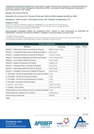 1
Certificação Profissional Internacional: A aprovação no exame final permite a obtenção do certificado profissional
de Nível D - Certified Project Management Associate da IPMA - International Project Management Association, o
qual é reconhecido a nível mundial.
Duração: 252 horas | ECTS: 60
Calendário: 28 de Janeiro 2017 | Horário: 6ª feira das 19h00 às 23h00 e sábados das 9h30 às 13h30
Candidatura: 150€ | Inscrição: 150€ | Seguro escolar: 20€ | Certidão de habilitações: 75€
Propinas: 4.500€
Condições de pagamento: Pagamento faseado em 9 mensalidades ou pronto pagamento com 3,5% de desconto.
Antigos alunos da Autónoma e sócios da APOGEP beneficiam de 10% de desconto, sobre o valor global da propina.
O valor incluí o custo do exame de Certificação IPMA/APOGEP
Documentação necessária: Boletim de candidatura online; original ou cópia autenticada do Certificado de
Habilitações(a)
; fotocópia do Cartão de Cidadão(a)
; fotografia a cores tipo passe; Curriculum Vitae.
(a)
Consulte academy.autonoma.pt
A candidatura só será validada mediante pagamento da mesma e entrega (no prazo máximo de 30 dias) de toda a documentação solicitada.
A não entrega dos documentos mencionados invalida a inscrição e impossibilita a frequência do curso.
Contacte-nos
215 800 952
academy@autonoma.pt
PLANO CURRICULAR
Módulos Docentes Horas ECTS
Módulo 1 – Metodologia e Técnicas de Gestão de Projectos Miguel Carvalho e Melo 24 6
Módulo 2 – Competências Relacionais em Gestão de Projectos Miguel Syder 24 6
Módulo 3 – Avaliação Económica e Financeira de Projectos Henrique Carvalho 24 6
Módulo 4 – Ferramentas Colaborativas de Gestão de Projectos António Andrade Dias 24 6
Módulo 5 – Comunicação e Marketing Pessoal Graça Parreira 24 6
Módulo 6 – Gestão da Qualidade nos Projectos Angelina Leal 24 6
Módulo 7 – A Gestão do Risco na Gestão de Projectos Jorge Cunha 24 6
Módulo 8 – Metodologias Ágeis de Gestão de Projectos Pedro Oliveira 24 6
Módulo 9 – Estratégia e Governance na Gestão de Projectos Marísia Giorgi 24 6
1.ª Simulação – Reunião de apresentação de uma ideia de projecto Todos 4 1
2.ª Simulação – Reunião de arranque do projecto Todos 4 1
3.ª Simulação – Reunião de acompanhamento do projecto Todos 4 1
4.ª Simulação – Reunião de fecho do projecto Todos 4 1
1.ª Palestra – Tema a definir Orador Convidado 4 1
2.ª Palestra – Tema a definir Orador Convidado 4 1
Apresentação do curso, professores, alunos e método de avaliação Todos 4 -
Apresentação de um projecto do ano anterior Antigos Alunos 4 -
Exame final e de certificação APOGEP 4 -
Total 252 60
Parcerias
 