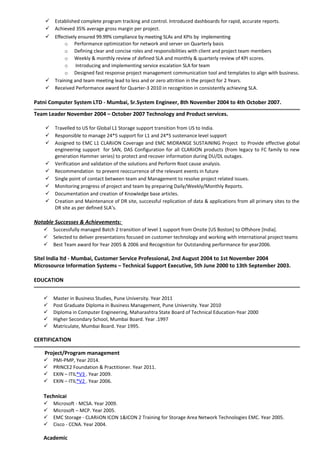  Established complete program tracking and control. Introduced dashboards for rapid, accurate reports.
 Achieved 35% average gross margin per project.
 Effectively ensured 99.99% compliance by meeting SLAs and KPIs by implementing
o Performance optimization for network and server on Quarterly basis
o Defining clear and concise roles and responsibilities with client and project team members
o Weekly & monthly review of defined SLA and monthly & quarterly review of KPI scores.
o Introducing and implementing service escalation SLA for team
o Designed fast response project management communication tool and templates to align with business.
 Training and team meeting lead to less and or zero attrition in the project for 2 Years.
 Received Performance award for Quarter-3 2010 in recognition in consistently achieving SLA.
Patni Computer System LTD - Mumbai, Sr.System Engineer, 8th November 2004 to 4th October 2007.
Team Leader November 2004 – October 2007 Technology and Product services.
 Travelled to US for Global L1 Storage support transition from US to India.
 Responsible to manage 24*5 support for L1 and 24*5 sustenance level support
 Assigned to EMC L1 CLARiiON Coverage and EMC MIDRANGE SUSTAINING Project to Provide effective global
engineering support for SAN, DAS Configuration for all CLARiiON products (from legacy to FC family to new
generation Hammer series) to protect and recover information during DU/DL outages.
 Verification and validation of the solutions and Perform Root cause analysis.
 Recommendation to prevent reoccurrence of the relevant events in future
 Single point of contact between team and Management to resolve project related issues.
 Monitoring progress of project and team by preparing Daily/Weekly/Monthly Reports.
 Documentation and creation of Knowledge base articles.
 Creation and Maintenance of DR site, successful replication of data & applications from all primary sites to the
DR site as per defined SLA’s.
Notable Successes & Achievements:
 Successfully managed Batch 2 transition of level 1 support from Onsite [US Boston] to Offshore [India].
 Selected to deliver presentations focused on customer technology and working with international project teams
 Best Team award for Year 2005 & 2006 and Recognition for Outstanding performance for year2006.
Sitel India ltd - Mumbai, Customer Service Professional, 2nd August 2004 to 1st November 2004
Microsource Information Systems – Technical Support Executive, 5th June 2000 to 13th September 2003.
EDUCATION
 Master in Business Studies, Pune University. Year 2011
 Post Graduate Diploma in Business Management, Pune University. Year 2010
 Diploma in Computer Engineering, Maharashtra State Board of Technical Education-Year 2000
 Higher Secondary School, Mumbai Board. Year .1997
 Matriculate, Mumbai Board. Year 1995.
CERTIFICATION
Project/Program management
 PMI-PMP, Year 2014.
 PRINCE2 Foundation & Practitioner. Year 2011.
 EXIN – ITIL®V3 . Year 2009.
 EXIN – ITIL®V2 . Year 2006.
Technical
 Microsoft - MCSA. Year 2009.
 Microsoft – MCP. Year 2005.
 EMC Storage - CLARiiON ICON 1&ICON 2 Training for Storage Area Network Technologies EMC. Year 2005.
 Cisco - CCNA. Year 2004.
Academic
 
