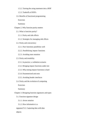1.5.2. Turning the using statement into a HOF
1.5.3. Tradeoffs of HOFs
1.6. Benefits of functional programming
Exercises
Summary
Chapter 2. Why function purity matters
2.1. What is function purity?
2.1.1. Purity and side effects
2.1.2. Strategies for managing side effects
2.2. Purity and concurrency
2.2.1. Pure functions parallelize well
2.2.2. Parallelizing impure functions
2.2.3. Avoiding state mutation
2.3. Purity and testability
2.3.1. In practice: a validation scenario
2.3.2. Bringing impure functions under test
2.3.3. Why testing impure functions is hard
2.3.4. Parameterized unit tests
2.3.5. Avoiding header interfaces
2.4. Purity and the evolution of computing
Exercises
Summary
Chapter 3. Designing function signatures and types
3.1. Function signature design
3.1.1. Arrow notation
3.1.2. How informative is a
signature?3.2. Capturing data with data
objects
 