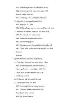 3.2.1. Primitive types are often not specific enough
3.2.2. Constraining inputs with custom types 3.2.3.
Writing “honest” functions
3.2.4. Composing values with tuples and objects
3.3. Modeling the absence of data with Unit
3.3.1. Why void isn’t ideal
3.3.2. Bridging the gap between Action and Func with Unit
3.4. Modeling the possible absence of data with Option
3.4.1. The bad APIs you use every day
3.4.2. An introduction to the Option type
3.4.3. Implementing Option
3.4.4. Gaining robustness by using Option instead of null
3.4.5. Option as the natural result type of partial functions
Exercises
Summary
Chapter 4. Patterns in functional programming
4.1. Applying a function to a structure’s inner values
4.1.1. Mapping a function onto a sequence 4.1.2.
Mapping a function onto an Option 4.1.3. How
Option raises the level of abstraction 4.1.4.
Introducing functors
4.2. Performing side effects with ForEach
4.3. Chaining functions with Bind
4.3.1. Combining Option-returning functions
4.3.2. Flattening nested lists with Bind 4.3.3.
Actually, it’s called a monad
4.3.4. The Return function
 