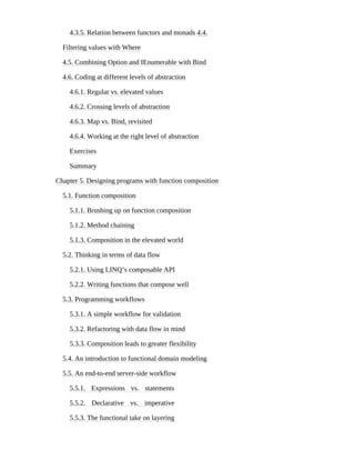 4.3.5. Relation between functors and monads 4.4.
Filtering values with Where
4.5. Combining Option and IEnumerable with Bind
4.6. Coding at different levels of abstraction
4.6.1. Regular vs. elevated values
4.6.2. Crossing levels of abstraction
4.6.3. Map vs. Bind, revisited
4.6.4. Working at the right level of abstraction
Exercises
Summary
Chapter 5. Designing programs with function composition
5.1. Function composition
5.1.1. Brushing up on function composition
5.1.2. Method chaining
5.1.3. Composition in the elevated world
5.2. Thinking in terms of data flow
5.2.1. Using LINQ’s composable API
5.2.2. Writing functions that compose well
5.3. Programming workflows
5.3.1. A simple workflow for validation
5.3.2. Refactoring with data flow in mind
5.3.3. Composition leads to greater flexibility
5.4. An introduction to functional domain modeling
5.5. An end-to-end server-side workflow
5.5.1. Expressions vs. statements
5.5.2. Declarative vs. imperative
5.5.3. The functional take on layering
 