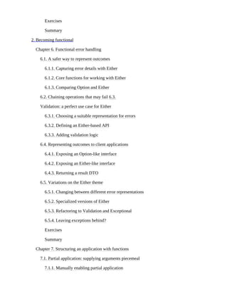 Exercises
Summary
2. Becoming functional
Chapter 6. Functional error handling
6.1. A safer way to represent outcomes
6.1.1. Capturing error details with Either
6.1.2. Core functions for working with Either
6.1.3. Comparing Option and Either
6.2. Chaining operations that may fail 6.3.
Validation: a perfect use case for Either
6.3.1. Choosing a suitable representation for errors
6.3.2. Defining an Either-based API
6.3.3. Adding validation logic
6.4. Representing outcomes to client applications
6.4.1. Exposing an Option-like interface
6.4.2. Exposing an Either-like interface
6.4.3. Returning a result DTO
6.5. Variations on the Either theme
6.5.1. Changing between different error representations
6.5.2. Specialized versions of Either
6.5.3. Refactoring to Validation and Exceptional
6.5.4. Leaving exceptions behind?
Exercises
Summary
Chapter 7. Structuring an application with functions
7.1. Partial application: supplying arguments piecemeal
7.1.1. Manually enabling partial application
 