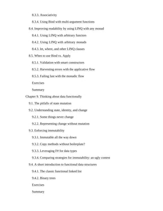 8.3.3. Associativity
8.3.4. Using Bind with multi-argument functions
8.4. Improving readability by using LINQ with any monad
8.4.1. Using LINQ with arbitrary functors
8.4.2. Using LINQ with arbitrary monads
8.4.3. let, where, and other LINQ clauses
8.5. When to use Bind vs. Apply
8.5.1. Validation with smart constructors
8.5.2. Harvesting errors with the applicative flow
8.5.3. Failing fast with the monadic flow
Exercises
Summary
Chapter 9. Thinking about data functionally
9.1. The pitfalls of state mutation
9.2. Understanding state, identity, and change
9.2.1. Some things never change
9.2.2. Representing change without mutation
9.3. Enforcing immutability
9.3.1. Immutable all the way down
9.3.2. Copy methods without boilerplate?
9.3.3. Leveraging F# for data types
9.3.4. Comparing strategies for immutability: an ugly contest
9.4. A short introduction to functional data structures
9.4.1. The classic functional linked list
9.4.2. Binary trees
Exercises
Summary
 