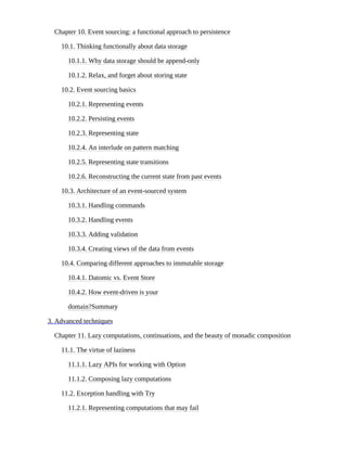 Chapter 10. Event sourcing: a functional approach to persistence
10.1. Thinking functionally about data storage
10.1.1. Why data storage should be append-only
10.1.2. Relax, and forget about storing state
10.2. Event sourcing basics
10.2.1. Representing events
10.2.2. Persisting events
10.2.3. Representing state
10.2.4. An interlude on pattern matching
10.2.5. Representing state transitions
10.2.6. Reconstructing the current state from past events
10.3. Architecture of an event-sourced system
10.3.1. Handling commands
10.3.2. Handling events
10.3.3. Adding validation
10.3.4. Creating views of the data from events
10.4. Comparing different approaches to immutable storage
10.4.1. Datomic vs. Event Store
10.4.2. How event-driven is your
domain?Summary
3. Advanced techniques
Chapter 11. Lazy computations, continuations, and the beauty of monadic composition
11.1. The virtue of laziness
11.1.1. Lazy APIs for working with Option
11.1.2. Composing lazy computations
11.2. Exception handling with Try
11.2.1. Representing computations that may fail
 