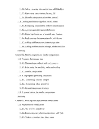 11.2.2. Safely extracting information from a JSON object
11.2.3. Composing computations that may fail
11.2.4. Monadic composition: what does it mean?
11.3. Creating a middleware pipeline for DB access
11.3.1. Composing functions that perform setup/teardown
11.3.2. A recipe against the pyramid of doom
11.3.3. Capturing the essence of a middleware function
11.3.4. Implementing the query pattern for middleware
11.3.5. Adding middleware that times the operation
11.3.6. Adding middleware that manages a DB transaction
Summary
Chapter 12. Stateful programs and stateful computations
12.1. Programs that manage state
12.1.1. Maintaining a cache of retrieved resources
12.1.2. Refactoring for testability and error handling
12.1.3. Stateful computations
12.2. A language for generating random data
12.2.1. Generating random integers
12.2.2. Generating other primitives
12.2.3. Generating complex structures
12.3. A general pattern for stateful computations
Summary
Chapter 13. Working with asynchronous computations
13.1. Asynchronous computations
13.1.1. The need for asynchrony
13.1.2. Representing asynchronous operations with Task
13.1.3. Task as a container for a future value
 