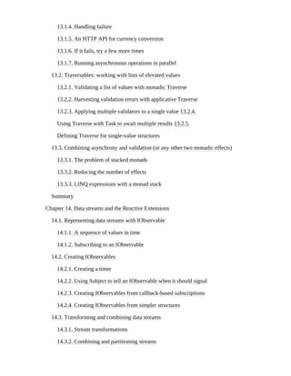 13.1.4. Handling failure
13.1.5. An HTTP API for currency conversion
13.1.6. If it fails, try a few more times
13.1.7. Running asynchronous operations in parallel
13.2. Traversables: working with lists of elevated values
13.2.1. Validating a list of values with monadic Traverse
13.2.2. Harvesting validation errors with applicative Traverse
13.2.3. Applying multiple validators to a single value 13.2.4.
Using Traverse with Task to await multiple results 13.2.5.
Defining Traverse for single-value structures
13.3. Combining asynchrony and validation (or any other two monadic effects)
13.3.1. The problem of stacked monads
13.3.2. Reducing the number of effects
13.3.3. LINQ expressions with a monad stack
Summary
Chapter 14. Data streams and the Reactive Extensions
14.1. Representing data streams with IObservable
14.1.1. A sequence of values in time
14.1.2. Subscribing to an IObservable
14.2. Creating IObservables
14.2.1. Creating a timer
14.2.2. Using Subject to tell an IObservable when it should signal
14.2.3. Creating IObservables from callback-based subscriptions
14.2.4. Creating IObservables from simpler structures
14.3. Transforming and combining data streams
14.3.1. Stream transformations
14.3.2. Combining and partitioning streams
 