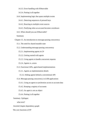 14.3.3. Error handling with IObservable
14.3.4. Putting it all together
14.4. Implementing logic that spans multiple events
14.4.1. Detecting sequences of pressed keys
14.4.2. Reacting to multiple event sources
14.4.3. Notifying when an account becomes overdrawn
14.5. When should you use IObservable?
Summary
Chapter 15. An introduction to message-passing concurrency
15.1. The need for shared mutable state
15.2. Understanding message-passing concurrency
15.2.1. Implementing agents in C#
15.2.2. Getting started with agents
15.2.3. Using agents to handle concurrent requests
15.2.4. Agents vs. actors
15.3. Functional APIs, agent-based implementations
15.3.1. Agents as implementation details
15.3.2. Hiding agents behind a conventional API
15.4. Message-passing concurrency in LOB applications
15.4.1. Using an agent to synchronize access to account data
15.4.2. Keeping a registry of accounts
15.4.3. An agent is not an object
15.4.4. Putting it all together
Summary Epilogue:
what next?
Inverted chapter dependency graph
The core functions of FP
 