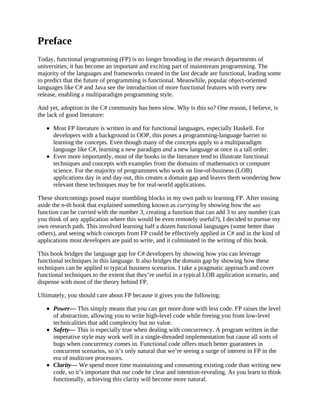 Preface
Today, functional programming (FP) is no longer brooding in the research departments of
universities; it has become an important and exciting part of mainstream programming. The
majority of the languages and frameworks created in the last decade are functional, leading some
to predict that the future of programming is functional. Meanwhile, popular object-oriented
languages like C# and Java see the introduction of more functional features with every new
release, enabling a multiparadigm programming style.
And yet, adoption in the C# community has been slow. Why is this so? One reason, I believe, is
the lack of good literature:
Most FP literature is written in and for functional languages, especially Haskell. For
developers with a background in OOP, this poses a programming-language barrier to
learning the concepts. Even though many of the concepts apply to a multiparadigm
language like C#, learning a new paradigm and a new language at once is a tall order.
Even more importantly, most of the books in the literature tend to illustrate functional
techniques and concepts with examples from the domains of mathematics or computer
science. For the majority of programmers who work on line-of-business (LOB)
applications day in and day out, this creates a domain gap and leaves them wondering how
relevant these techniques may be for real-world applications.
These shortcomings posed major stumbling blocks in my own path to learning FP. After tossing
aside the n-th book that explained something known as currying by showing how the add
function can be curried with the number 3, creating a function that can add 3 to any number (can
you think of any application where this would be even remotely useful?), I decided to pursue my
own research path. This involved learning half a dozen functional languages (some better than
others), and seeing which concepts from FP could be effectively applied in C# and in the kind of
applications most developers are paid to write, and it culminated in the writing of this book.
This book bridges the language gap for C# developers by showing how you can leverage
functional techniques in this language. It also bridges the domain gap by showing how these
techniques can be applied to typical business scenarios. I take a pragmatic approach and cover
functional techniques to the extent that they’re useful in a typical LOB application scenario, and
dispense with most of the theory behind FP.
Ultimately, you should care about FP because it gives you the following:
Power— This simply means that you can get more done with less code. FP raises the level
of abstraction, allowing you to write high-level code while freeing you from low-level
technicalities that add complexity but no value.
Safety— This is especially true when dealing with concurrency. A program written in the
imperative style may work well in a single-threaded implementation but cause all sorts of
bugs when concurrency comes in. Functional code offers much better guarantees in
concurrent scenarios, so it’s only natural that we’re seeing a surge of interest in FP in the
era of multicore processors.
Clarity— We spend more time maintaining and consuming existing code than writing new
code, so it’s important that our code be clear and intention-revealing. As you learn to think
functionally, achieving this clarity will become more natural.
 