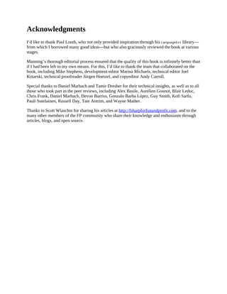 Acknowledgments
I’d like to thank Paul Louth, who not only provided inspiration through his LanguageExt library—
from which I borrowed many good ideas—but who also graciously reviewed the book at various
stages.
Manning’s thorough editorial process ensured that the quality of this book is infinitely better than
if I had been left to my own means. For this, I’d like to thank the team that collaborated on the
book, including Mike Stephens, development editor Marina Michaels, technical editor Joel
Kotarski, technical proofreader Jürgen Hoetzel, and copyeditor Andy Carroll.
Special thanks to Daniel Marbach and Tamir Dresher for their technical insights, as well as to all
those who took part in the peer reviews, including Alex Basile, Aurélien Gounot, Blair Leduc,
Chris Frank, Daniel Marbach, Devon Burriss, Gonzalo Barba López, Guy Smith, Kofi Sarfo,
Pauli Sutelainen, Russell Day, Tate Antrim, and Wayne Mather.
Thanks to Scott Wlaschin for sharing his articles at http://fsharpforfunandprofit.com, and to the
many other members of the FP community who share their knowledge and enthusiasm through
articles, blogs, and open source.
 