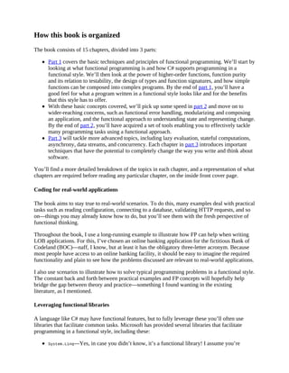 How this book is organized
The book consists of 15 chapters, divided into 3 parts:
Part 1 covers the basic techniques and principles of functional programming. We’ll start by
looking at what functional programming is and how C# supports programming in a
functional style. We’ll then look at the power of higher-order functions, function purity
and its relation to testability, the design of types and function signatures, and how simple
functions can be composed into complex programs. By the end of part 1, you’ll have a
good feel for what a program written in a functional style looks like and for the benefits
that this style has to offer.
With these basic concepts covered, we’ll pick up some speed in part 2 and move on to
wider-reaching concerns, such as functional error handling, modularizing and composing
an application, and the functional approach to understanding state and representing change.
By the end of part 2, you’ll have acquired a set of tools enabling you to effectively tackle
many programming tasks using a functional approach.
Part 3 will tackle more advanced topics, including lazy evaluation, stateful computations,
asynchrony, data streams, and concurrency. Each chapter in part 3 introduces important
techniques that have the potential to completely change the way you write and think about
software.
You’ll find a more detailed breakdown of the topics in each chapter, and a representation of what
chapters are required before reading any particular chapter, on the inside front cover page.
Coding for real-world applications
The book aims to stay true to real-world scenarios. To do this, many examples deal with practical
tasks such as reading configuration, connecting to a database, validating HTTP requests, and so
on—things you may already know how to do, but you’ll see them with the fresh perspective of
functional thinking.
Throughout the book, I use a long-running example to illustrate how FP can help when writing
LOB applications. For this, I’ve chosen an online banking application for the fictitious Bank of
Codeland (BOC)—naff, I know, but at least it has the obligatory three-letter acronym. Because
most people have access to an online banking facility, it should be easy to imagine the required
functionality and plain to see how the problems discussed are relevant to real-world applications.
I also use scenarios to illustrate how to solve typical programming problems in a functional style.
The constant back and forth between practical examples and FP concepts will hopefully help
bridge the gap between theory and practice—something I found wanting in the existing
literature, as I mentioned.
Leveraging functional libraries
A language like C# may have functional features, but to fully leverage these you’ll often use
libraries that facilitate common tasks. Microsoft has provided several libraries that facilitate
programming in a functional style, including these:
System.Linq—Yes, in case you didn’t know, it’s a functional library! I assume you’re
 
