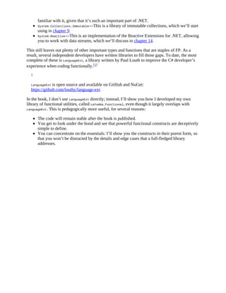 familiar with it, given that it’s such an important part of .NET.
System.Collections.Immutable—This is a library of immutable collections, which we’ll start
using in chapter 9.
System.Reactive—This is an implementation of the Reactive Extensions for .NET, allowing
you to work with data streams, which we’ll discuss in chapter 14.
This still leaves out plenty of other important types and functions that are staples of FP. As a
result, several independent developers have written libraries to fill those gaps. To date, the most
complete of these is LanguageExt, a library written by Paul Louth to improve the C# developer’s
experience when coding functionally.[1]
1
LanguageExt is open source and available on GitHub and NuGet:
https://github.com/louthy/language-ext.
In the book, I don’t use LanguageExt directly; instead, I’ll show you how I developed my own
library of functional utilities, called LaYumba.Functional, even though it largely overlaps with
LanguageExt. This is pedagogically more useful, for several reasons:
The code will remain stable after the book is published.
You get to look under the hood and see that powerful functional constructs are deceptively
simple to define.
You can concentrate on the essentials: I’ll show you the constructs in their purest form, so
that you won’t be distracted by the details and edge cases that a full-fledged library
addresses.
 