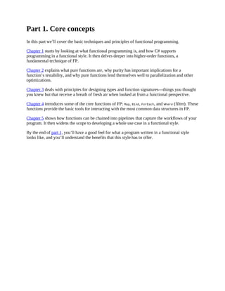 Part 1. Core concepts
In this part we’ll cover the basic techniques and principles of functional programming.
Chapter 1 starts by looking at what functional programming is, and how C# supports
programming in a functional style. It then delves deeper into higher-order functions, a
fundamental technique of FP.
Chapter 2 explains what pure functions are, why purity has important implications for a
function’s testability, and why pure functions lend themselves well to parallelization and other
optimizations.
Chapter 3 deals with principles for designing types and function signatures—things you thought
you knew but that receive a breath of fresh air when looked at from a functional perspective.
Chapter 4 introduces some of the core functions of FP: Map, Bind, ForEach, and Where (filter). These
functions provide the basic tools for interacting with the most common data structures in FP.
Chapter 5 shows how functions can be chained into pipelines that capture the workflows of your
program. It then widens the scope to developing a whole use case in a functional style.
By the end of part 1, you’ll have a good feel for what a program written in a functional style
looks like, and you’ll understand the benefits that this style has to offer.
 