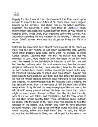 at St.
Paul’s.
Happily for him it was at this critical moment that Colet came up to
London to assume his new duties at St. Paul’s. More was a diligent
listener to his sermons, and chose him as his father confessor.
Stapleton has preserved a letter from More to Colet,[261] which
throws much light upon the relation between them. It was written in
October, 1504, whilst Colet, after preaching during the summer, was
apparently spending his long vacation in the country. It shows that,
under Colet’s advice, More was not altogether living the life of a
recluse.
Colet had for some time been absent from his pulpit at St. Paul’s. As
More was one day walking up and down Westminster Hall, waiting
while other people’s suits were being tried, he chanced to meet
Colet’s servant. Learning from him that his master had not yet
returned to town, More wrote to Colet this letter, to tell him how
much he missed his wonted delightful intercourse with him. He told
him how he had ever prized his most wise counsel; how by his most
delightful fellowship he had been refreshed; how by his weighty
sermons he had been roused, and by his example helped on his way.
He reminded him how fully he relied upon his guidance—how he had
been wont to hang upon his very beck and nod. Under his protection
he had felt himself gaining strength, now without it he was flagging
and undone. He acknowledged that, by following Colet’s leading, he
had escaped almost from the very jaws of hell; but now, amid all the
temptations of city life and the noisy wrangling of the law courts, he
felt himself losing ground without his help. No doubt the country
might be much more pleasant to Colet than the city, but the city,
with all its vice, and follies, and temptations, had far more need of
his skill than simple country folk! ‘There sometimes come, indeed,’
he added, ‘into the pulpit at St. Paul’s, men who promise to heal the
diseases of the people. But, though they seem to have preached
plausibly enough, their lives so jar with their words that they stir up
men’s wounds, rather than heal them.’ But, he said, his fellow-
citizens had confidence in Colet, and all longed for his return. He
 