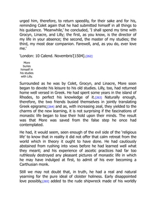 urged him, therefore, to return speedily, for their sake and for his,
reminding Colet again that he had submitted himself in all things to
his guidance. ‘Meanwhile,’ he concluded, ‘I shall spend my time with
Grocyn, Linacre, and Lilly; the first, as you know, is the director of
my life in your absence; the second, the master of my studies; the
third, my most dear companion. Farewell, and, as you do, ever love
me.’
‘London: 10 Calend. Novembris’[1504].[262]
More
buries
himself in
his studies
with Lilly.
Surrounded as he was by Colet, Grocyn, and Linacre, More soon
began to devote his leisure to his old studies. Lilly, too, had returned
home well versed in Greek. He had spent some years in the island of
Rhodes, to perfect his knowledge of it.[263] Naturally enough,
therefore, the two friends busied themselves in jointly translating
Greek epigrams;[264] and as, with increasing zeal, they yielded to the
charms of the new learning, it is not surprising if the fascinations of
monastic life began to lose their hold upon their minds. The result
was that More was saved from the false step he once had
contemplated.
He had, it would seem, seen enough of the evil side of the ‘religious
life’ to know that in reality it did not offer that calm retreat from the
world which in theory it ought to have done. He had cautiously
abstained from rushing into vows before he had learned well what
they meant; and his experience of ascetic practices had far too
ruthlessly destroyed any pleasant pictures of monastic life in which
he may have indulged at first, to admit of his ever becoming a
Carthusian monk.
Still we may not doubt that, in truth, he had a real and natural
yearning for the pure ideal of cloister holiness. Early disappointed
love possibly,[265] added to the rude shipwreck made of his worldly
 
