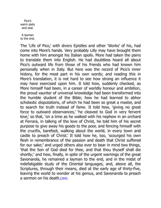 Pico’s
warm piety
and zeal.
A layman
to the end.
The ‘Life of Pico,’ with divers Epistles and other ‘Works’ of his, had
come into More’s hands. Very probably Lilly may have brought them
home with him amongst his Italian spoils. More had taken the pains
to translate them into English. He had doubtless heard all about
Pico’s outward life from those of his friends who had known him
personally when in Italy. But here was the record of Pico’s inner
history, for the most part in his own words; and reading this in
More’s translation, it is not hard to see how strong an influence it
may have exercised upon him. It told how, suddenly checked, as
More himself had been, in a career of worldly honour and ambition,
the proud vaunter of universal knowledge had been transformed into
the humble student of the Bible; how he had learned to abhor
scholastic disputations, of which he had been so great a master, and
to search for truth instead of fame. It told how, ‘giving no great
force to outward observances,’ ‘he cleaved to God in very fervent
love,’ so that, ‘on a time as he walked with his nephew in an orchard
at Ferrara, in talking of the love of Christ, he told him of his secret
purpose to give away his goods to the poor, and fencing himself with
the crucifix, barefoot, walking about the world, in every town and
castle to preach of Christ.’ It told how he, too, ‘scourged his own
flesh in remembrance of the passion and death that Christ suffered
for our sake;’ and urged others also ever to bear in mind two things,
‘that the Son of God died for thee, and that thou thyself shall die
shortly;’ and how, finally, in spite of the urgent warnings of the great
Savonarola, he remained a layman to the end, and in the midst of
indefatigable study of the Oriental languages, and, above all, the
Scriptures, through their means, died at the early age of thirty-five,
leaving the world to wonder at his genius, and Savonarola to preach
a sermon on his death.[269]
 