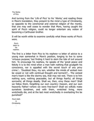 The Works
of Pico.
And turning from the ‘Life of Pico’ to his ‘Works,’ and reading these
in More’s translation, they present to the mind a type of Christianity,
so opposite to the ceremonial and external religion of the monks,
that one may well cease to wonder that More, having caught the
spirit of Pico’s religion, could no longer entertain any notion of
becoming a Carthusian brother.
It will be worth while to examine carefully what these works of Pico’s
were.
Pico’s
letter to
his
nephew.
The first is a letter from Pico to his nephew—a letter of advice to a
young man somewhat in More’s position, longing to live to some
‘virtuous purpose,’ but finding it hard to stem the tide of evil around
him. To encourage his nephew, he speaks of the ‘great peace and
felicity it is to the mind when a man hath nothing that grudgeth his
conscience, nor is appalled with the secret touch of any privy
crime.’... ‘Doubtest thou, my son, whether the minds of wicked men
be vexed or not with continual thought and torment?... The wicked
man’s heart is like the stormy sea, that may not rest. There is to him
nothing sure, nothing peaceable, but all things fearful, all things
sorrowful, all things deadly. Shall we, then, envy these men? Shall
we follow them, forgetting our own country—heaven, and our own
heavenly Father—where we were free-born? Shall we wilfully make
ourselves bondmen, and with them, wretched living, more
wretchedly die, and at the last most wretchedly in everlasting fire be
punished?’
Pico’s faith
in
Christianity
.
 
