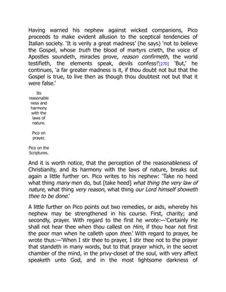 Having warned his nephew against wicked companions, Pico
proceeds to make evident allusion to the sceptical tendencies of
Italian society. ‘It is verily a great madness’ (he says) ‘not to believe
the Gospel, whose truth the blood of martyrs crieth, the voice of
Apostles soundeth, miracles prove, reason confirmeth, the world
testifieth, the elements speak, devils confess!’[270] ‘But,’ he
continues, ‘a far greater madness is it, if thou doubt not but that the
Gospel is true, to live then as though thou doubtest not but that it
were false.’
Its
reasonable
ness and
harmony
with the
laws of
nature.
Pico on
prayer.
Pico on the
Scriptures.
And it is worth notice, that the perception of the reasonableness of
Christianity, and its harmony with the laws of nature, breaks out
again a little further on. Pico writes to his nephew: ‘Take no heed
what thing many men do, but [take heed] what thing the very law of
nature, what thing very reason, what thing our Lord himself showeth
thee to be done.’
A little further on Pico points out two remedies, or aids, whereby his
nephew may be strengthened in his course. First, charity; and
secondly, prayer. With regard to the first he wrote:—‘Certainly He
shall not hear thee when thou callest on Him, if thou hear not first
the poor man when he calleth upon thee.’ With regard to prayer, he
wrote thus:—‘When I stir thee to prayer, I stir thee not to the prayer
that standeth in many words, but to that prayer which, in the secret
chamber of the mind, in the privy-closet of the soul, with very affect
speaketh unto God, and in the most lightsome darkness of
 