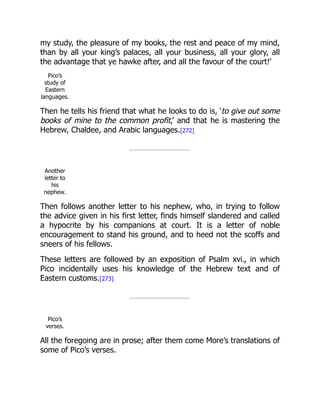 my study, the pleasure of my books, the rest and peace of my mind,
than by all your king’s palaces, all your business, all your glory, all
the advantage that ye hawke after, and all the favour of the court!’
Pico’s
study of
Eastern
languages.
Then he tells his friend that what he looks to do is, ‘to give out some
books of mine to the common profit,’ and that he is mastering the
Hebrew, Chaldee, and Arabic languages.[272]
Another
letter to
his
nephew.
Then follows another letter to his nephew, who, in trying to follow
the advice given in his first letter, finds himself slandered and called
a hypocrite by his companions at court. It is a letter of noble
encouragement to stand his ground, and to heed not the scoffs and
sneers of his fellows.
These letters are followed by an exposition of Psalm xvi., in which
Pico incidentally uses his knowledge of the Hebrew text and of
Eastern customs.[273]
Pico’s
verses.
All the foregoing are in prose; after them come More’s translations of
some of Pico’s verses.
 