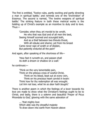 The first is entitled, ‘Twelve rules, partly exciting and partly directing
a man in spiritual battle,’ and reminds one of the ‘Enchiridion’ of
Erasmus. The second is named, ‘The twelve weapons of spiritual
battle.’ The striking feature in both these metrical works is the
holding up of Christ’s example as an incentive to duty and to love.
Thus:—
‘Consider, when thou art movèd to be wroth,
He who that was God and of all men the best,
Seeing himself scorned and scourgèd both,
And as a thief between two thievès threst,
With all rebuke and shame; yet from his breast
Came never sign of wrath or of disdain,
But patiently endurèd all the pain!’
And again, after speaking of the shortness of life—
‘How fast it runneth on, and passen shall
As doth a dream or shadow on a wall.’
he continues:—
‘Think on the very lamentable pain,
Think on the piteous cross of woeful Christ,
Think on his blood, beat out at every vein,
Think on his precious heart carvèd in twain:
Think how for thy redemption all was wrought.
Let him not lose, what he so dear hath bought.’
There is another poem in which the feelings of a lover towards his
love are made to show what the Christian’s feelings ought to be to
Christ; and lastly, there is a solemn and beautiful ‘Prayer of Picus
Mirandola to God,’ glowing with the same adoration of
... ‘that mighty love
Which able was thy dreadful majesty
To draw down into earth from heaven above
 