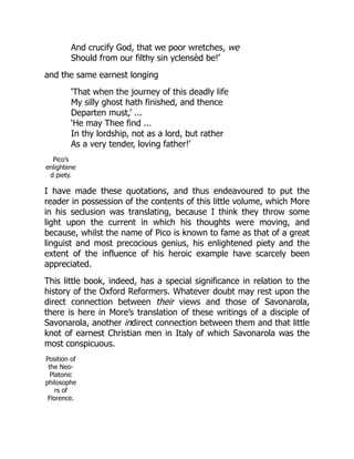 And crucify God, that we poor wretches, we
Should from our filthy sin yclensèd be!’
and the same earnest longing
‘That when the journey of this deadly life
My silly ghost hath finished, and thence
Departen must,’ ...
‘He may Thee find ...
In thy lordship, not as a lord, but rather
As a very tender, loving father!’
Pico’s
enlightene
d piety.
I have made these quotations, and thus endeavoured to put the
reader in possession of the contents of this little volume, which More
in his seclusion was translating, because I think they throw some
light upon the current in which his thoughts were moving, and
because, whilst the name of Pico is known to fame as that of a great
linguist and most precocious genius, his enlightened piety and the
extent of the influence of his heroic example have scarcely been
appreciated.
This little book, indeed, has a special significance in relation to the
history of the Oxford Reformers. Whatever doubt may rest upon the
direct connection between their views and those of Savonarola,
there is here in More’s translation of these writings of a disciple of
Savonarola, another indirect connection between them and that little
knot of earnest Christian men in Italy of which Savonarola was the
most conspicuous.
Position of
the Neo-
Platonic
philosophe
rs of
Florence.
 