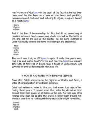 man’—‘a man of God’[275]—in the teeth of the fact that he had been
denounced by the Pope as a ‘son of blasphemy and perdition,’
excommunicated, tortured, and, refusing to abjure, hung and burned
as a heretic![276]
Colet’s
influence
on More.
And if the fire of hero-worship for Pico had lit up something of
heroism in More’s heart—something which yearned for the battle of
life, and not for the rest of the cloister—so the living example of
Colet was ready to feed the flame into strength and steadiness.
More
marries
under
Colet’s
advice.
The result was that, in 1505,[277] in spite of early disappointments,
and, it is said, under Colet’s ‘advice and direction,’[278] More married
Jane Colt, of New Hall in Essex, took a house in Bucklersbury, and
gave up for ever all longings for monastic life.
V. HOW IT HAD FARED WITH ERASMUS (1500-5).
Soon after Colet’s elevation to the dignities of Doctor and Dean, a
letter of congratulation arrived from Erasmus.
Colet had written no letter to him, and had almost lost sight of him
during these years. It would seem that, after his departure from
Oxford, Colet had given up all hopes of his aid. Nor had any other
kindred soul risen up to take that place in fellow-work beside him,
which at one time he had hoped the great scholar might have filled.
Erasmus
had not
forgotten
Colet.
 
