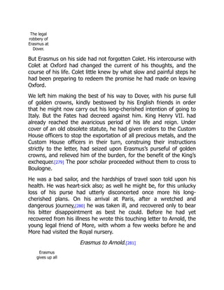 The legal
robbery of
Erasmus at
Dover.
But Erasmus on his side had not forgotten Colet. His intercourse with
Colet at Oxford had changed the current of his thoughts, and the
course of his life. Colet little knew by what slow and painful steps he
had been preparing to redeem the promise he had made on leaving
Oxford.
We left him making the best of his way to Dover, with his purse full
of golden crowns, kindly bestowed by his English friends in order
that he might now carry out his long-cherished intention of going to
Italy. But the Fates had decreed against him. King Henry VII. had
already reached the avaricious period of his life and reign. Under
cover of an old obsolete statute, he had given orders to the Custom
House officers to stop the exportation of all precious metals, and the
Custom House officers in their turn, construing their instructions
strictly to the letter, had seized upon Erasmus’s purseful of golden
crowns, and relieved him of the burden, for the benefit of the King’s
exchequer.[279] The poor scholar proceeded without them to cross to
Boulogne.
He was a bad sailor, and the hardships of travel soon told upon his
health. He was heart-sick also; as well he might be, for this unlucky
loss of his purse had utterly disconcerted once more his long-
cherished plans. On his arrival at Paris, after a wretched and
dangerous journey,[280] he was taken ill, and recovered only to bear
his bitter disappointment as best he could. Before he had yet
recovered from his illness he wrote this touching letter to Arnold, the
young legal friend of More, with whom a few weeks before he and
More had visited the Royal nursery.
Erasmus to Arnold.[281]
Erasmus
gives up all
 