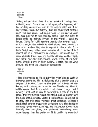 hope of
going to
Italy.
‘Salve, mi Arnolde. Now for six weeks I having been
suffering much from a nocturnal ague, of a lingering kind
but of daily recurrence, and it has nearly killed me. I am
not yet free from the disease, but still somewhat better. I
don’t yet live again, but some hope of life dawns upon
me. You ask me to tell you my plans. Take this only, to
begin with: To mortify myself to the world, I dash my
hopes. I long for nothing more than to give myself rest, in
which I might live wholly to God alone, weep away the
sins of a careless life, devote myself to the study of the
Holy Scriptures, either read somewhat or write. This I
cannot do in a monastery or college. One could not be
more delicate than I am; my health will bear neither vigils,
nor fasts, nor any disturbance, even when at its best.
Here, where I live in such luxury, I often fall ill; what
should I do amid the labours of college life?
Cost of
going to
Italy.
‘I had determined to go to Italy this year, and to work at
theology some months at Bologna; also there to take the
degree of Doctor; then in the year of Jubilee to visit
Rome; which done, to return to my friends and then to
settle down. But I am afraid that these things that I
would, I shall not be able to accomplish. I fear, in the first
place, that my health would not stand such a journey and
the heat of the climate. Lastly, I reckon that I could not go
to Italy, nor live there without great expense. It costs a
great deal also to prepare for a degree. And the Bishop of
Cambray gives very sparingly. He altogether loves more
liberally than he gives, and promises everything much
more largely than he performs. It is partly my own fault
 