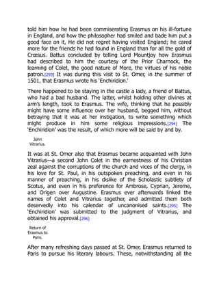 told him how he had been commiserating Erasmus on his ill-fortune
in England, and how the philosopher had smiled and bade him put a
good face on it, He did not regret having visited England; he cared
more for the friends he had found in England than for all the gold of
Crœsus. Battus concluded by telling Lord Mountjoy how Erasmus
had described to him the courtesy of the Prior Charnock, the
learning of Colet, the good nature of More, the virtues of his noble
patron.[293] It was during this visit to St. Omer, in the summer of
1501, that Erasmus wrote his ‘Enchiridion.’
There happened to be staying in the castle a lady, a friend of Battus,
who had a bad husband. The latter, whilst holding other divines at
arm’s length, took to Erasmus. The wife, thinking that he possibly
might have some influence over her husband, begged him, without
betraying that it was at her instigation, to write something which
might produce in him some religious impressions.[294] The
‘Enchiridion’ was the result, of which more will be said by and by.
John
Vitrarius.
It was at St. Omer also that Erasmus became acquainted with John
Vitrarius—a second John Colet in the earnestness of his Christian
zeal against the corruptions of the church and vices of the clergy, in
his love for St. Paul, in his outspoken preaching, and even in his
manner of preaching, in his dislike of the Scholastic subtlety of
Scotus, and even in his preference for Ambrose, Cyprian, Jerome,
and Origen over Augustine. Erasmus ever afterwards linked the
names of Colet and Vitrarius together, and admitted them both
deservedly into his calendar of uncanonised saints.[295] The
‘Enchiridion’ was submitted to the judgment of Vitrarius, and
obtained his approval.[296]
Return of
Erasmus to
Paris.
After many refreshing days passed at St. Omer, Erasmus returned to
Paris to pursue his literary labours. These, notwithstanding all the
 