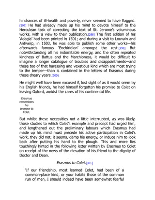 hindrances of ill-health and poverty, never seemed to have flagged.
[297] He had already made up his mind to devote himself to the
Herculean task of correcting the text of St. Jerome’s voluminous
works, with a view to their publication.[298] The first edition of his
‘Adagia’ had been printed in 1501; and during a visit to Louvain and
Antwerp, in 1503, he was able to publish some other works—his
afterwards famous ‘Enchiridion’ amongst the rest.[299] But
notwithstanding all his indomitable energy, and the often repeated
kindness of Battus and the Marchioness, it would be difficult to
imagine a longer catalogue of troubles and disappointments—and
these too of that harassing and vexatious kind which are most trying
to the temper—than is contained in the letters of Erasmus during
these dreary years.[300]
He might well have been excused if, lost sight of as it would seem by
his English friends, he had himself forgotten his promise to Colet on
leaving Oxford, amidst the cares of his continental life.
Erasmus
remembers
his
promise to
Colet.
But whilst these necessities not a little interrupted, as was likely,
those studies to which Colet’s example and precept had urged him,
and lengthened out the preliminary labours which Erasmus had
made up his mind must precede his active participation in Colet’s
work, they did not, it seems, damp his energy, or induce him to look
back after putting his hand to the plough. This and more lies
touchingly hinted in the following letter written by Erasmus to Colet
on receipt of the news of the elevation of his friend to the dignity of
Doctor and Dean.
Erasmus to Colet.[301]
‘If our friendship, most learned Colet, had been of a
common-place kind, or your habits those of the common
run of men, I should indeed have been somewhat fearful
 