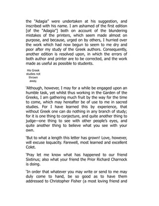 the “Adagia” were undertaken at his suggestion, and
inscribed with his name. I am ashamed of the first edition
[of the “Adagia”] both on account of the blundering
mistakes of the printers, which seem made almost on
purpose, and because, urged on by others, I hurried over
the work which had now begun to seem to me dry and
poor after my study of the Greek authors. Consequently,
another edition is resolved upon, in which the errors of
both author and printer are to be corrected, and the work
made as useful as possible to students.
His Greek
studies not
thrown
away.
‘Although, however, I may for a while be engaged upon an
humble task, yet whilst thus working in the Garden of the
Greeks, I am gathering much fruit by the way for the time
to come, which may hereafter be of use to me in sacred
studies. For I have learned this by experience, that
without Greek one can do nothing in any branch of study;
for it is one thing to conjecture, and quite another thing to
judge—one thing to see with other people’s eyes, and
quite another thing to believe what you see with your
own.
‘But to what a length this letter has grown! Love, however,
will excuse loquacity. Farewell, most learned and excellent
Colet.
‘Pray let me know what has happened to our friend
Sixtinus; also what your friend the Prior Richard Charnock
is doing.
‘In order that whatever you may write or send to me may
duly come to hand, be so good as to have them
addressed to Christopher Fisher (a most loving friend and
 